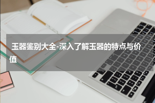  玉器鉴别大全-深入了解玉器的特点与价值