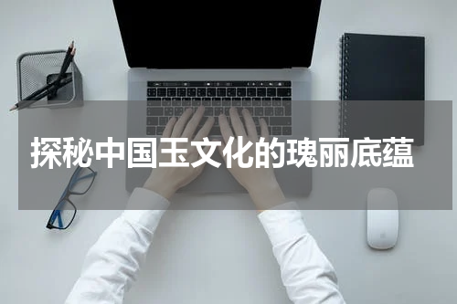  探秘中国玉文化的瑰丽底蕴