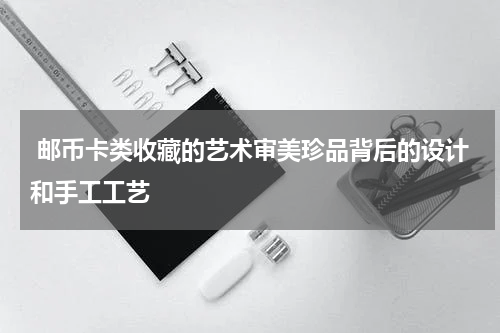  邮币卡类收藏的艺术审美珍品背后的设计和手工工艺