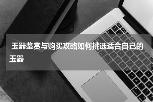  玉器鉴赏与购买攻略如何挑选适合自己的玉器