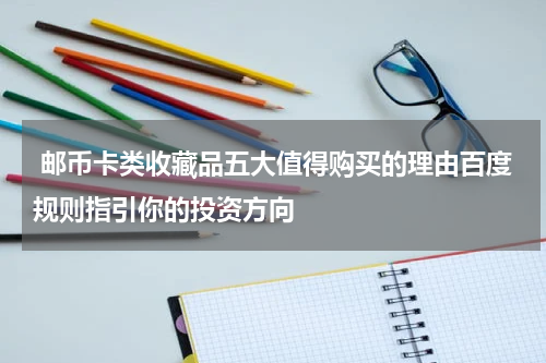  邮币卡类收藏品五大值得购买的理由百度规则指引你的投资方向