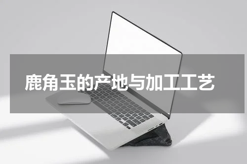  鹿角玉的产地与加工工艺