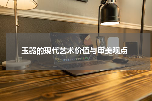  玉器的现代艺术价值与审美观点