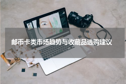  邮币卡类市场趋势与收藏品选购建议