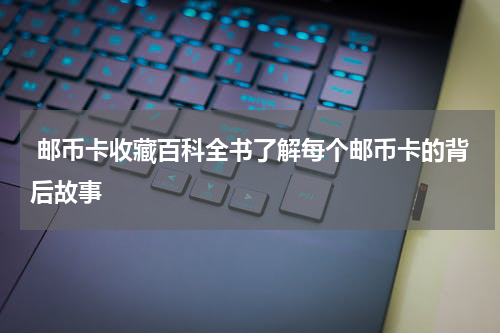  邮币卡收藏百科全书了解每个邮币卡的背后故事