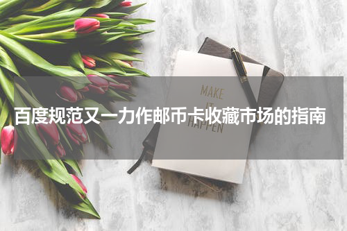  百度规范又一力作邮币卡收藏市场的指南