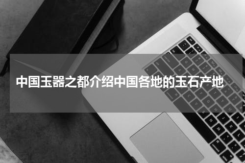  中国玉器之都介绍中国各地的玉石产地