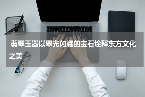  翡翠玉器以翠光闪耀的宝石诠释东方文化之美