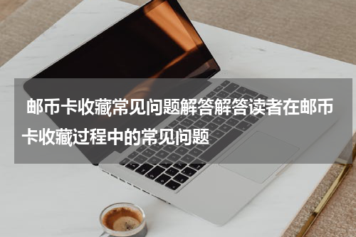 邮币卡收藏常见问题解答解答读者在邮币卡收藏过程中的常见问题