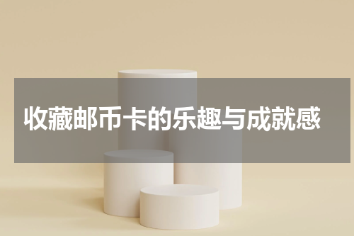  收藏邮币卡的乐趣与成就感