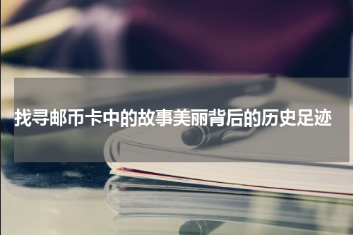  找寻邮币卡中的故事美丽背后的历史足迹