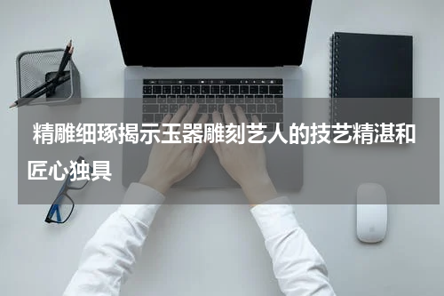  精雕细琢揭示玉器雕刻艺人的技艺精湛和匠心独具