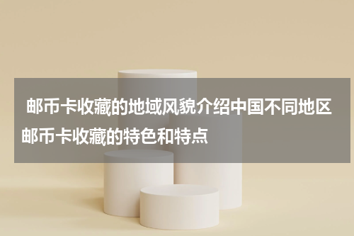  邮币卡收藏的地域风貌介绍中国不同地区邮币卡收藏的特色和特点