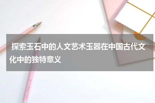  探索玉石中的人文艺术玉器在中国古代文化中的独特意义