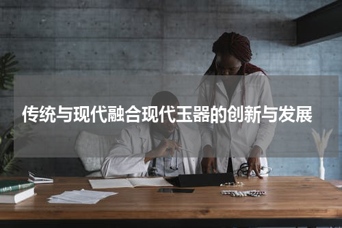  传统与现代融合现代玉器的创新与发展