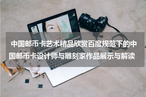 中国邮币卡艺术精品欣赏百度规范下的中国邮币卡设计师与雕刻家作品展示与解读