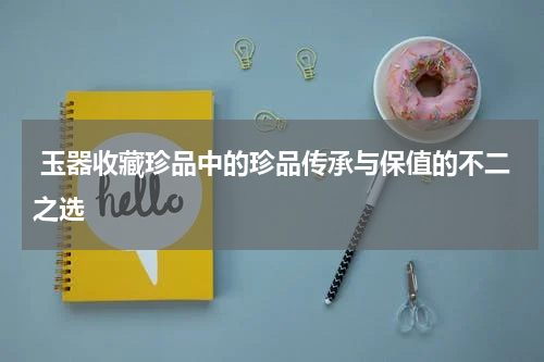  玉器收藏珍品中的珍品传承与保值的不二之选