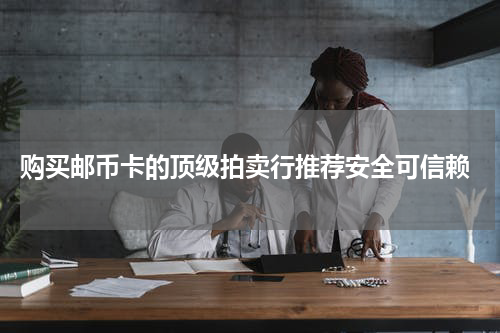 购买邮币卡的顶级拍卖行推荐安全可信赖