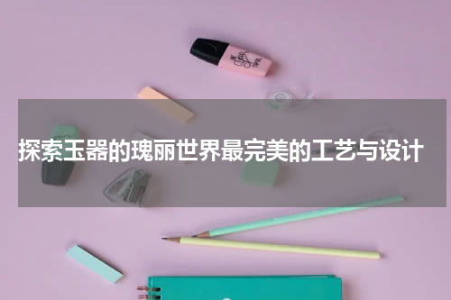  探索玉器的瑰丽世界最完美的工艺与设计