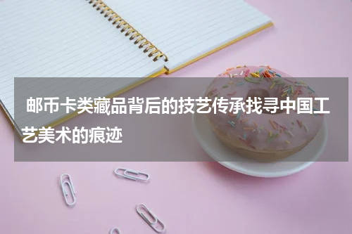  邮币卡类藏品背后的技艺传承找寻中国工艺美术的痕迹