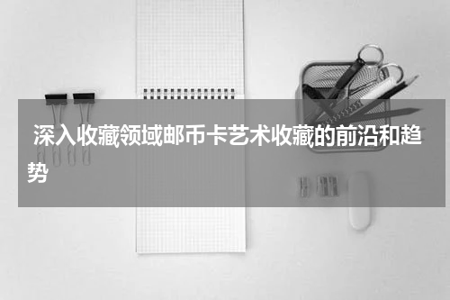  深入收藏领域邮币卡艺术收藏的前沿和趋势