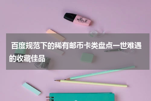  百度规范下的稀有邮币卡类盘点一世难遇的收藏佳品