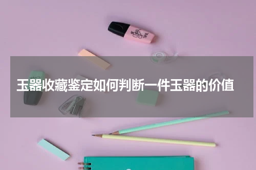  玉器收藏鉴定如何判断一件玉器的价值