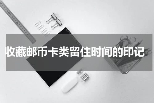  收藏邮币卡类留住时间的印记