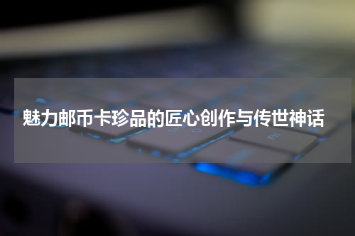  魅力邮币卡珍品的匠心创作与传世神话
