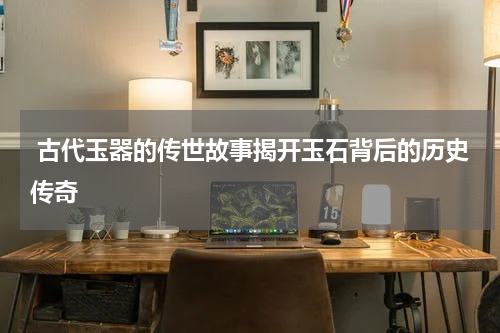  古代玉器的传世故事揭开玉石背后的历史传奇