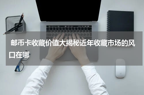  邮币卡收藏价值大揭秘近年收藏市场的风口在哪