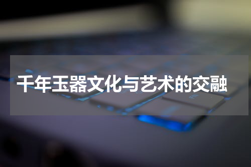  千年玉器文化与艺术的交融