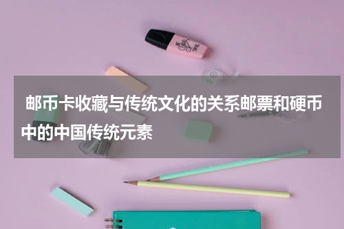  邮币卡收藏与传统文化的关系邮票和硬币中的中国传统元素