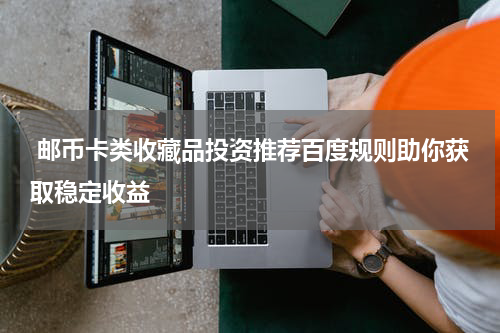  邮币卡类收藏品投资推荐百度规则助你获取稳定收益