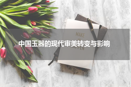  中国玉器的现代审美转变与影响