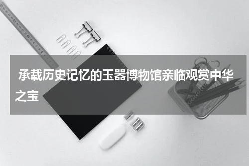  承载历史记忆的玉器博物馆亲临观赏中华之宝  
