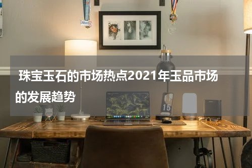  珠宝玉石的市场热点2021年玉品市场的发展趋势
