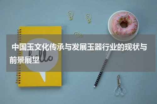  中国玉文化传承与发展玉器行业的现状与前景展望