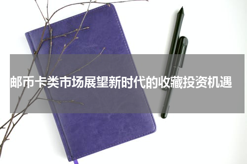  邮币卡类市场展望新时代的收藏投资机遇