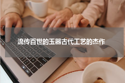  流传百世的玉器古代工艺的杰作