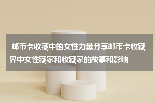  邮币卡收藏中的女性力量分享邮币卡收藏界中女性藏家和收藏家的故事和影响