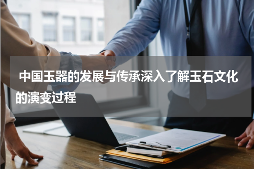  中国玉器的发展与传承深入了解玉石文化的演变过程