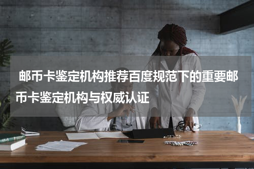  邮币卡鉴定机构推荐百度规范下的重要邮币卡鉴定机构与权威认证