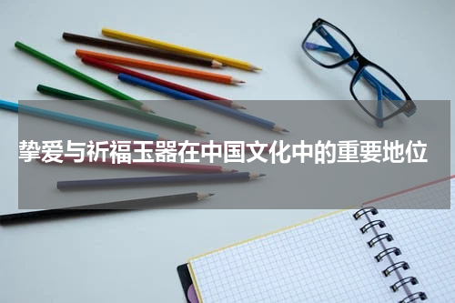 挚爱与祈福玉器在中国文化中的重要地位