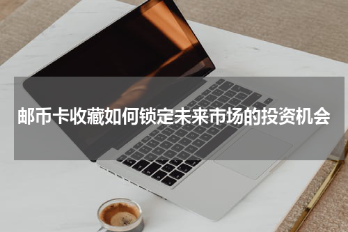 邮币卡收藏如何锁定未来市场的投资机会