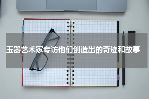  玉器艺术家专访他们创造出的奇迹和故事