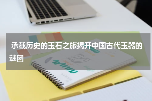  承载历史的玉石之旅揭开中国古代玉器的谜团