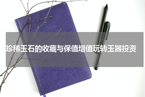  珍稀玉石的收藏与保值增值玩转玉器投资
