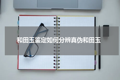  和田玉鉴定如何分辨真伪和田玉