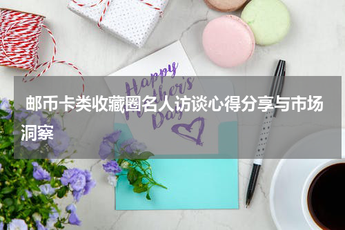  邮币卡类收藏圈名人访谈心得分享与市场洞察